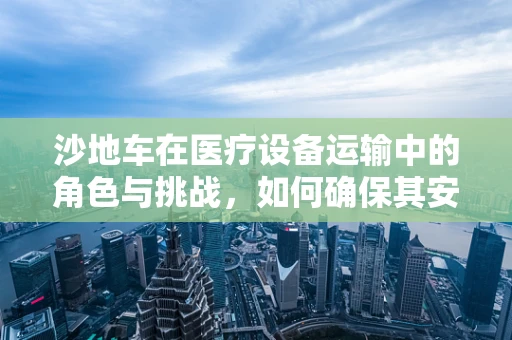 沙地车在医疗设备运输中的角色与挑战，如何确保其安全高效运行？