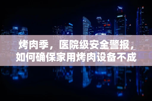 烤肉季，医院级安全警报，如何确保家用烤肉设备不成为健康隐患？