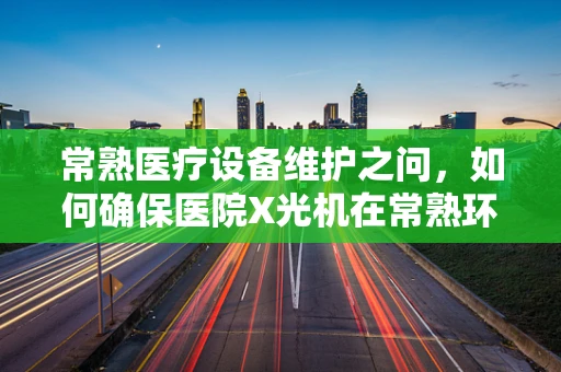 常熟医疗设备维护之问，如何确保医院X光机在常熟环境下的高效运行？