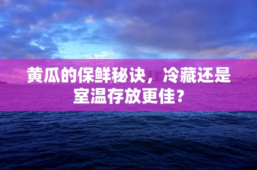 黄瓜的保鲜秘诀，冷藏还是室温存放更佳？