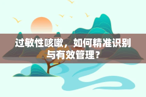 过敏性咳嗽，如何精准识别与有效管理？