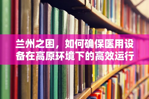 兰州之困，如何确保医用设备在高原环境下的高效运行？