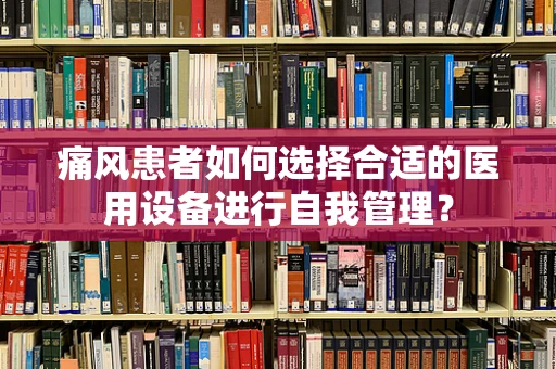 痛风患者如何选择合适的医用设备进行自我管理？