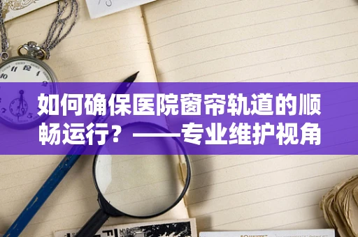 如何确保医院窗帘轨道的顺畅运行？——专业维护视角下的关键考量