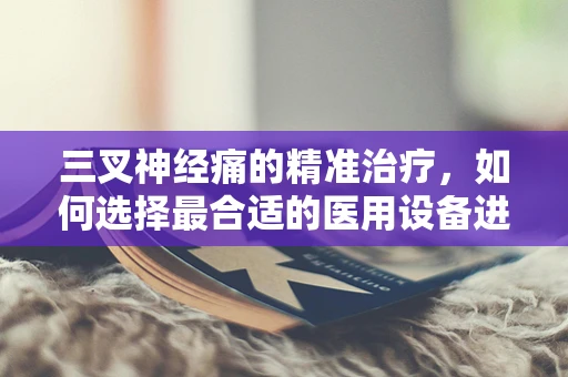 三叉神经痛的精准治疗，如何选择最合适的医用设备进行日常维护？