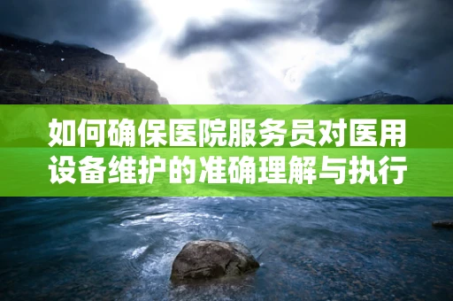 如何确保医院服务员对医用设备维护的准确理解与执行？