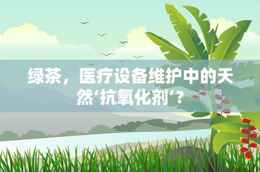 绿茶，医疗设备维护中的天然‘抗氧化剂’？