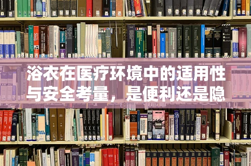 浴衣在医疗环境中的适用性与安全考量，是便利还是隐患？