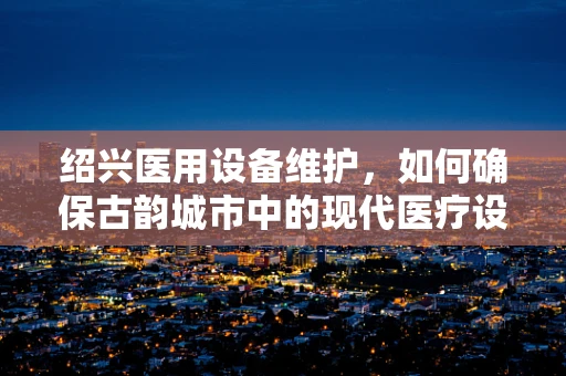 绍兴医用设备维护，如何确保古韵城市中的现代医疗设施稳健运行？