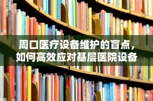 周口医疗设备维护的盲点，如何高效应对基层医院设备老化挑战？