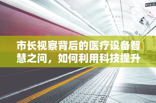 市长视察背后的医疗设备智慧之问，如何利用科技提升城市医疗水平？