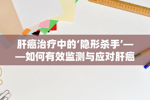 肝癌治疗中的‘隐形杀手’——如何有效监测与应对肝癌患者的肝功能下降？