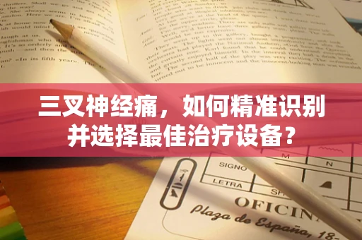 三叉神经痛，如何精准识别并选择最佳治疗设备？