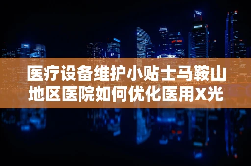 医疗设备维护小贴士马鞍山地区医院如何优化医用X光机的日常保养？