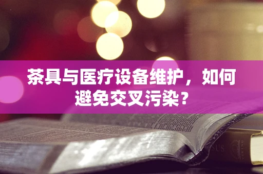 茶具与医疗设备维护，如何避免交叉污染？