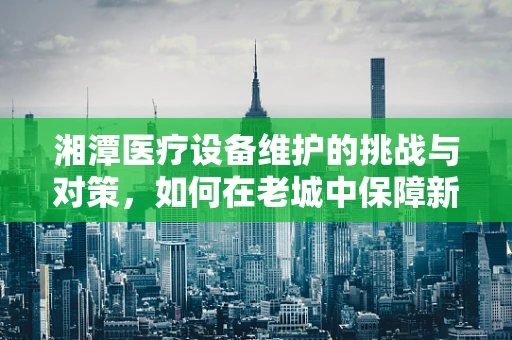 湘潭医疗设备维护的挑战与对策，如何在老城中保障新科技的持续运行？