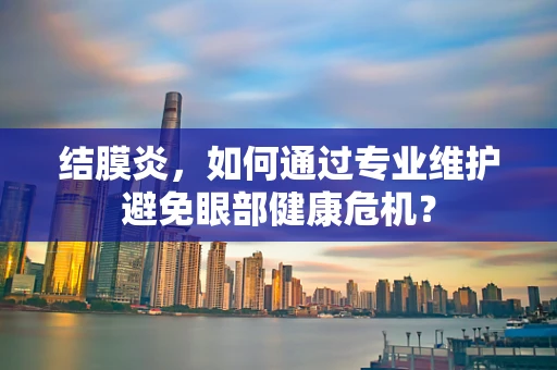 结膜炎，如何通过专业维护避免眼部健康危机？