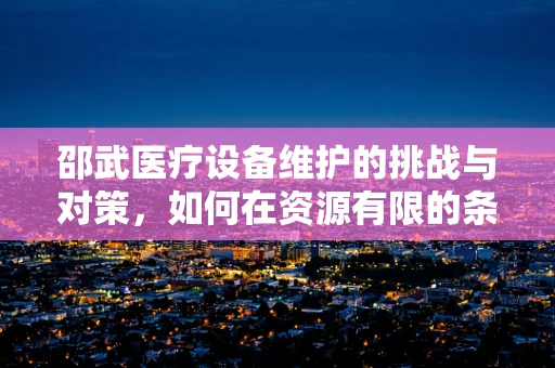 邵武医疗设备维护的挑战与对策，如何在资源有限的条件下保障高效运行？