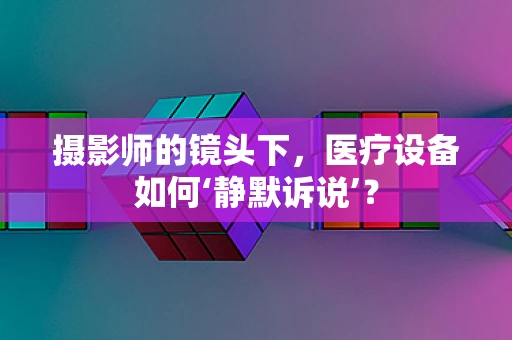 摄影师的镜头下，医疗设备如何‘静默诉说’？