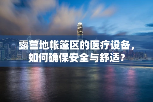 露营地帐篷区的医疗设备，如何确保安全与舒适？