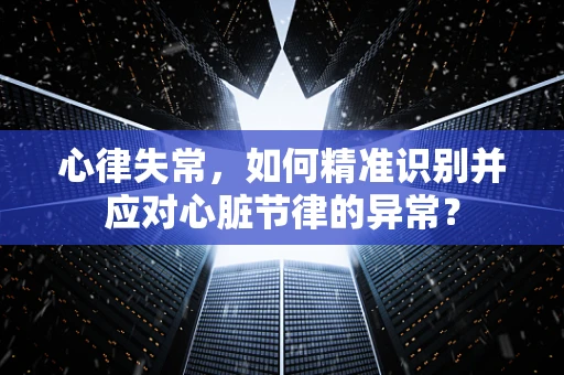 心律失常，如何精准识别并应对心脏节律的异常？