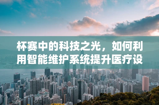 杯赛中的科技之光，如何利用智能维护系统提升医疗设备竞赛的效率与准确性？