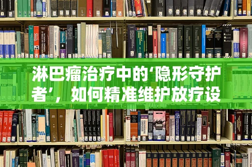 淋巴瘤治疗中的‘隐形守护者’，如何精准维护放疗设备？