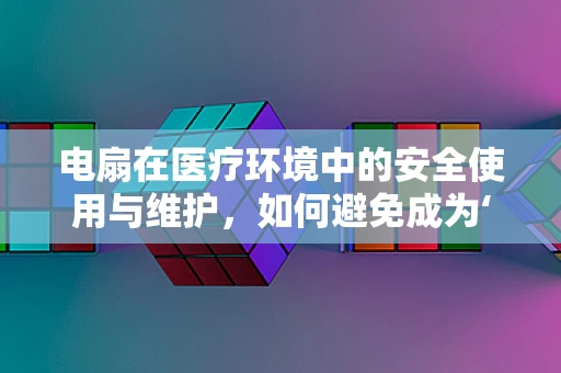 电扇在医疗环境中的安全使用与维护，如何避免成为‘隐形杀手’？