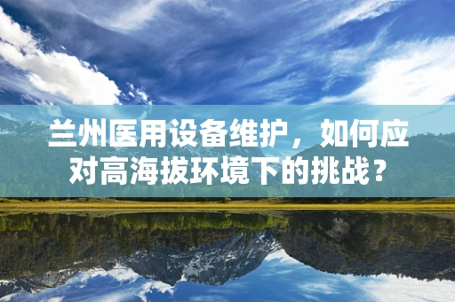 兰州医用设备维护，如何应对高海拔环境下的挑战？