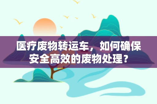 医疗废物转运车，如何确保安全高效的废物处理？