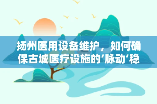 扬州医用设备维护，如何确保古城医疗设施的‘脉动’稳健？