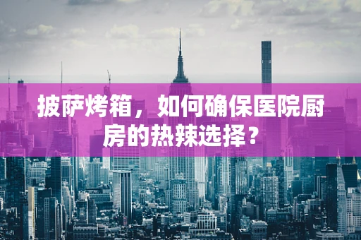 披萨烤箱，如何确保医院厨房的热辣选择？