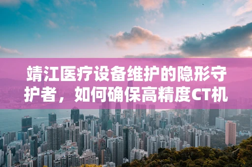 靖江医疗设备维护的隐形守护者，如何确保高精度CT机在疫情期间的稳定运行？