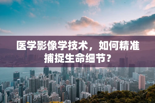 医学影像学技术，如何精准捕捉生命细节？