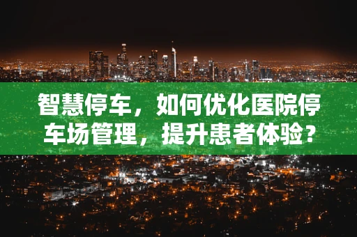 智慧停车，如何优化医院停车场管理，提升患者体验？