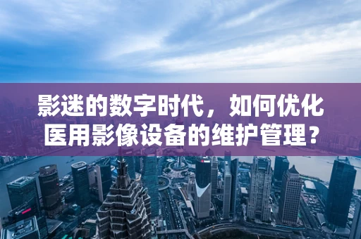 影迷的数字时代，如何优化医用影像设备的维护管理？