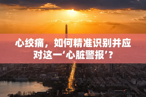 心绞痛，如何精准识别并应对这一‘心脏警报’？