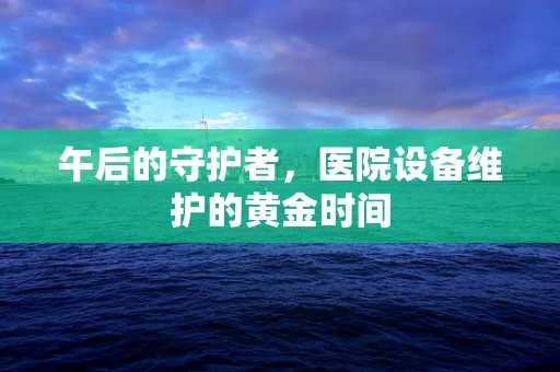 午后的守护者，医院设备维护的黄金时间