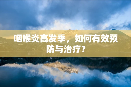 咽喉炎高发季，如何有效预防与治疗？