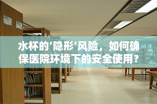 水杯的‘隐形’风险，如何确保医院环境下的安全使用？