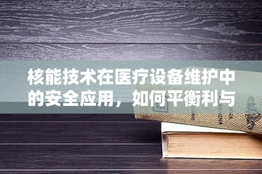 核能技术在医疗设备维护中的安全应用，如何平衡利与弊？