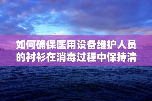 如何确保医用设备维护人员的衬衫在消毒过程中保持清洁与安全？