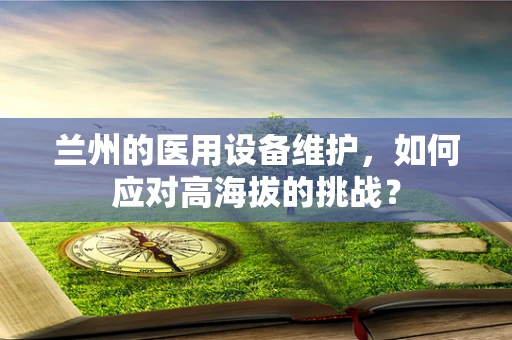 兰州的医用设备维护，如何应对高海拔的挑战？