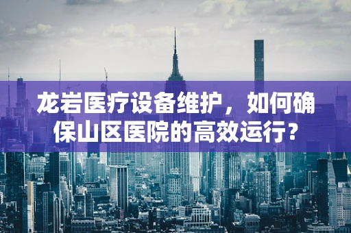 龙岩医疗设备维护，如何确保山区医院的高效运行？