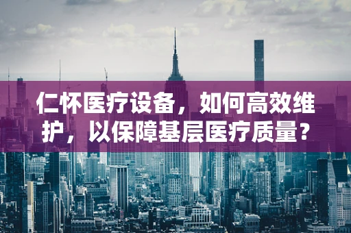 仁怀医疗设备，如何高效维护，以保障基层医疗质量？