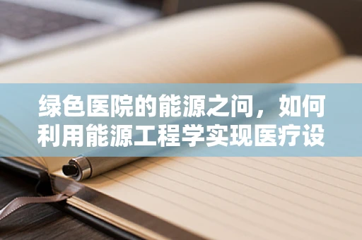 绿色医院的能源之问，如何利用能源工程学实现医疗设备的节能增效？