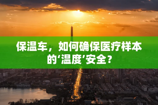 保温车，如何确保医疗样本的‘温度’安全？