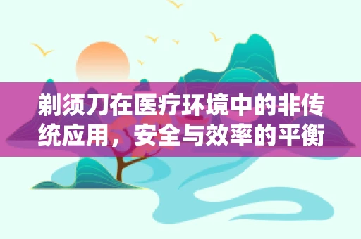 剃须刀在医疗环境中的非传统应用，安全与效率的平衡