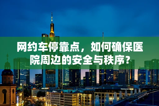 网约车停靠点，如何确保医院周边的安全与秩序？