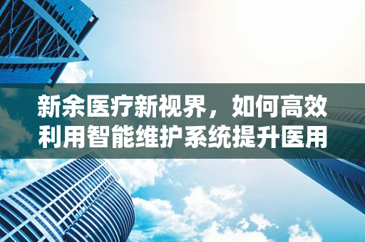 新余医疗新视界，如何高效利用智能维护系统提升医用设备健康度？